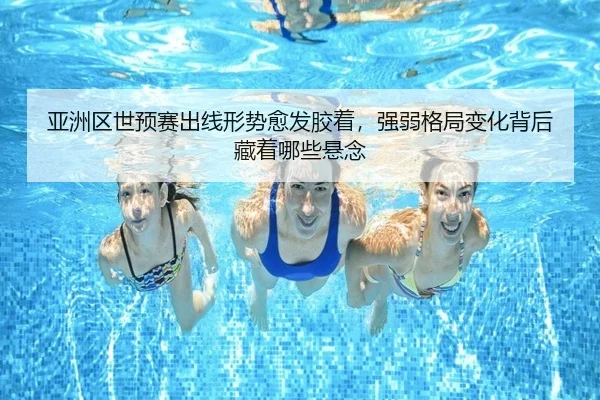 亚洲区世预赛出线形势愈发胶着，强弱格局变化背后藏着哪些悬念