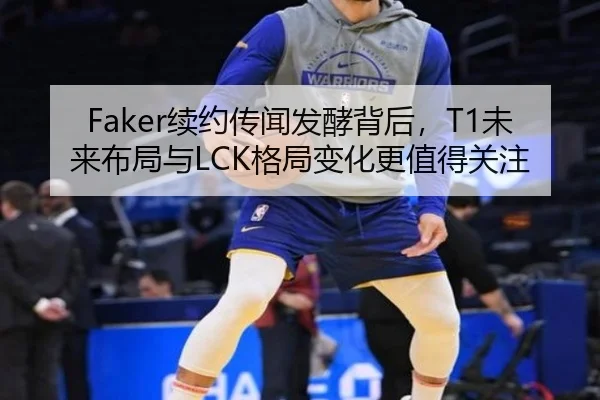 Faker续约传闻发酵背后，T1未来布局与LCK格局变化更值得关注